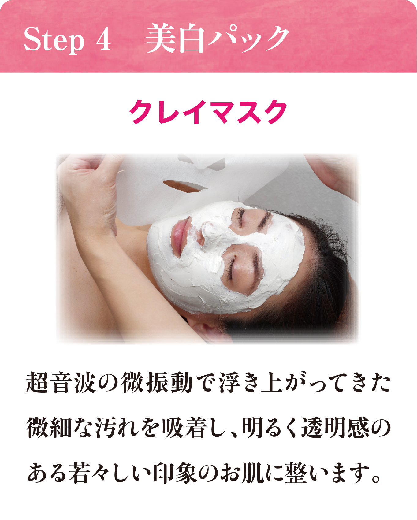 Step 4 美白パック クレイマスク 超音波の微振動で浮き上がってきた微細な汚れを吸着し、明るく透明感のある若々しい印象のお肌に調います。